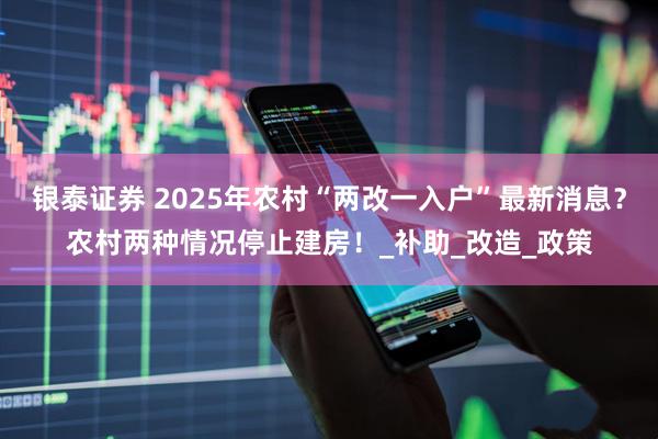银泰证券 2025年农村“两改一入户”最新消息？农村两种情况停止建房！_补助_改造_政策