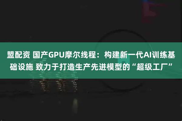 盟配资 国产GPU摩尔线程：构建新一代AI训练基础设施 致力于打造生产先进模型的“超级工厂”