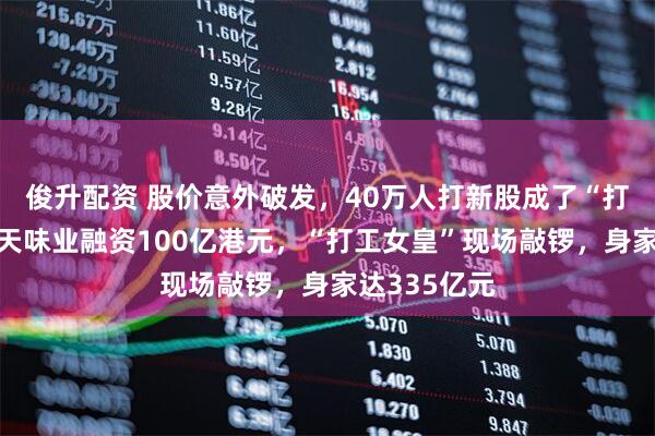 俊升配资 股价意外破发，40万人打新股成了“打酱油”！海天味业融资100亿港元，“打工女皇”现场敲锣，身家达335亿元